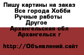  Пишу картины на заказ.  - Все города Хобби. Ручные работы » Другое   . Архангельская обл.,Архангельск г.